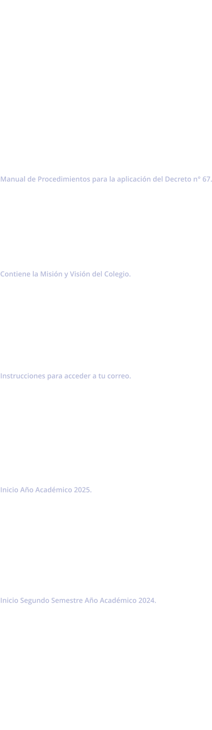 Manual de Convivencia 2025            Decreto de Evaluacin Manual de Procedimientos para la aplicacin del Decreto n 67.        Proyecto Educativo Institucional Contiene la Misin y Visin del Colegio.         Acceso a Correo Institucional  Instrucciones para acceder a tu correo.          Circular n1 Inicio Ao Acadmico 2025.          Circular n2 Inicio Segundo Semestre Ao Acadmico 2024.