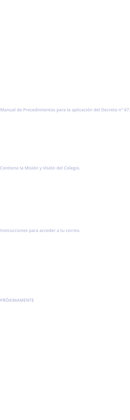 Manual de Convivencia 2026            Decreto de Evaluaci�n Manual de Procedimientos para la aplicaci�n del Decreto n� 67.        Proyecto Educativo Institucional Contiene la Misi�n y Visi�n del Colegio.         Acceso a Correo Institucional  Instrucciones para acceder a tu correo.          Circular n�1 PR�XIMAMENTE